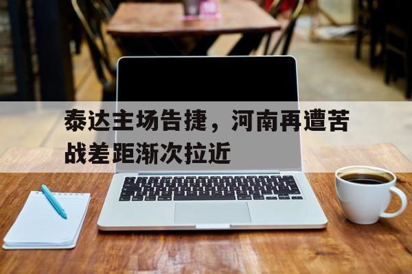 爱游戏大厅-包含泰达主场告捷，河南再遭苦战差距渐次拉近的词条